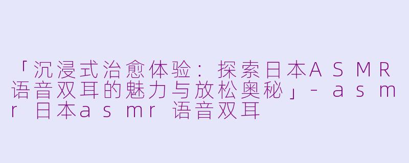 「沉浸式治愈体验：探索日本ASMR语音双耳的魅力与放松奥秘」-asmr日本asmr语音双耳