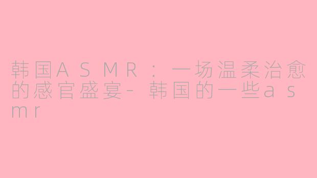韩国ASMR：一场温柔治愈的感官盛宴-韩国的一些asmr