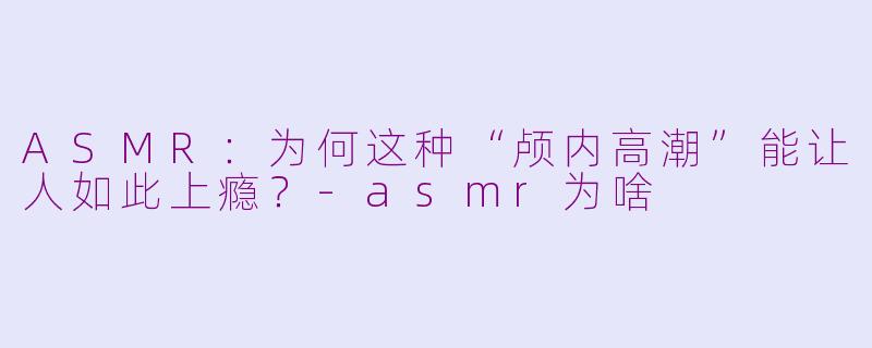 ASMR：为何这种“颅内高潮”能让人如此上瘾？-asmr为啥