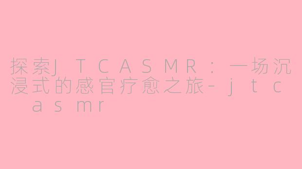 探索JTCASMR：一场沉浸式的感官疗愈之旅-jtc asmr
