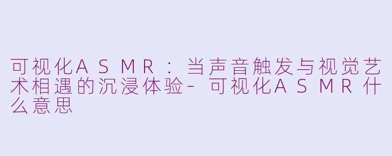 可视化ASMR：当声音触发与视觉艺术相遇的沉浸体验-可视化ASMR什么意思