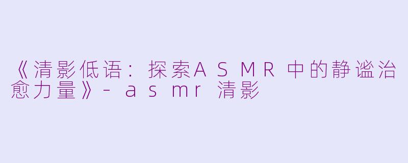 《清影低语:探索ASMR中的静谧治愈力量》