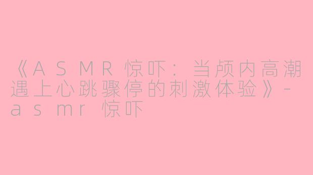 《ASMR惊吓:当颅内高潮遇上心跳骤停的刺激体验》