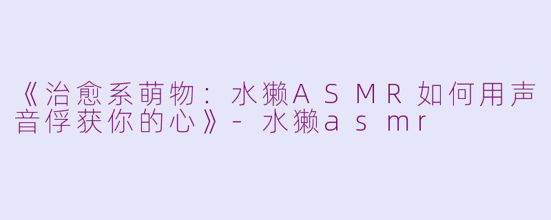 《治愈系萌物：水獭ASMR如何用声音俘获你的心》-水獭asmr