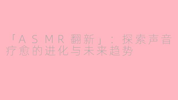 「ASMR翻新」：探索声音疗愈的进化与未来趋势