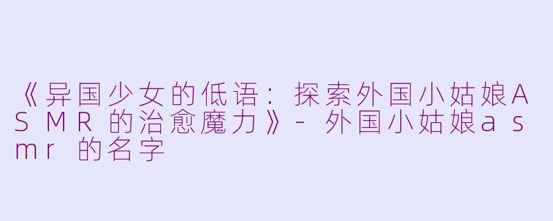 《异国少女的低语：探索外国小姑娘ASMR的治愈魔力》-外国小姑娘asmr的名字