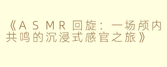 《ASMR回旋：一场颅内共鸣的沉浸式感官之旅》