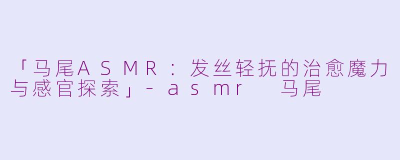 「马尾ASMR：发丝轻抚的治愈魔力与感官探索」-asmr 马尾
