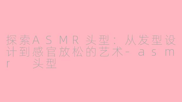 探索ASMR头型：从发型设计到感官放松的艺术-asmr 头型