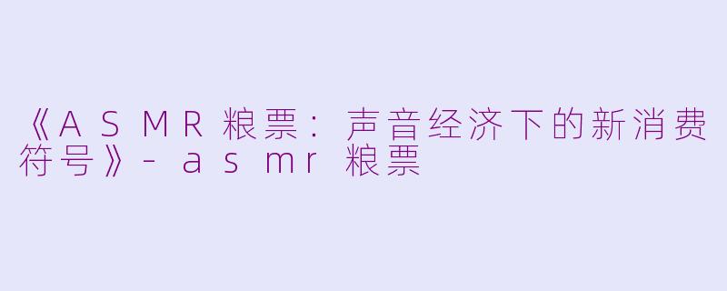 《ASMR粮票：声音经济下的新消费符号》-asmr粮票
