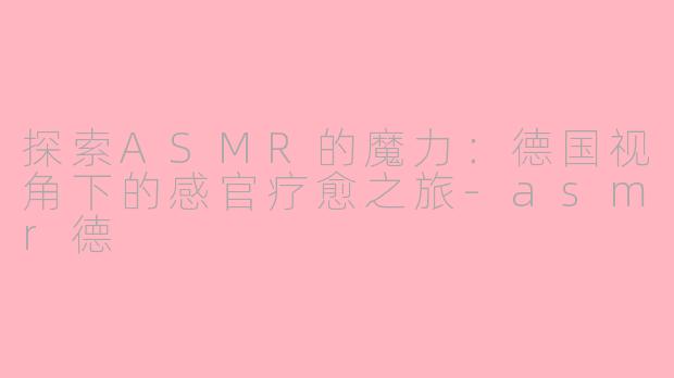 探索ASMR的魔力：德国视角下的感官疗愈之旅-asmr德