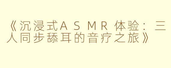 《沉浸式ASMR体验：三人同步舔耳的音疗之旅》