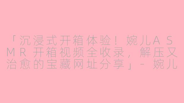 「沉浸式开箱体验!婉儿ASMR开箱视频全收录,解压又治愈的宝藏网址分享」