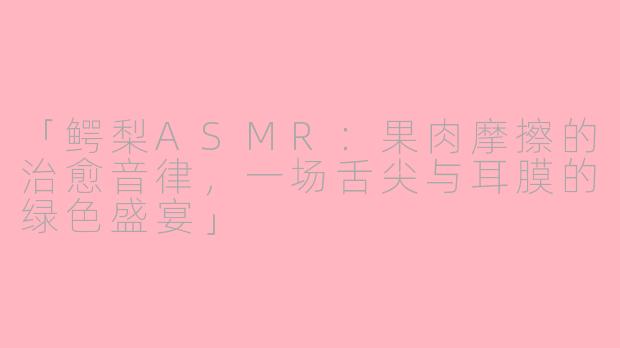「鳄梨ASMR:果肉摩擦的治愈音律,一场舌尖与耳膜的绿色盛宴」