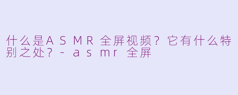 什么是ASMR全屏视频?它有什么特别之处?