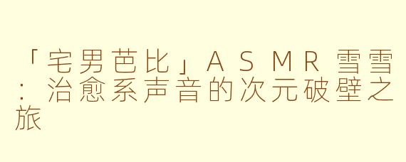 「宅男芭比」ASMR雪雪：治愈系声音的次元破壁之旅