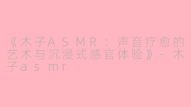 《木子ASMR：声音疗愈的艺术与沉浸式感官体验》-木子asmr