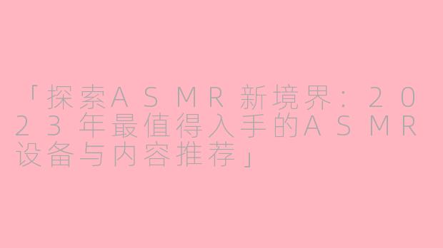 「探索ASMR新境界：2023年最值得入手的ASMR设备与内容推荐」