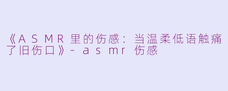 《ASMR里的伤感：当温柔低语触痛了旧伤口》-asmr伤感