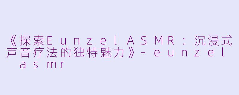 《探索EunzelASMR：沉浸式声音疗法的独特魅力》-eunzel asmr