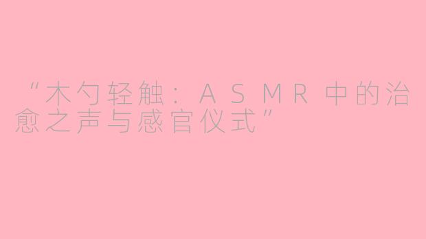 “木勺轻触：ASMR中的治愈之声与感官仪式”