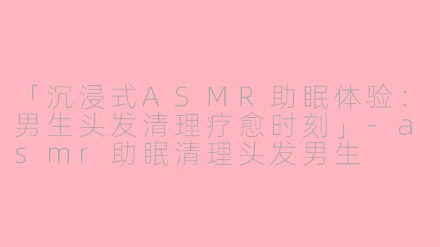 「沉浸式ASMR助眠体验:男生头发清理疗愈时刻」