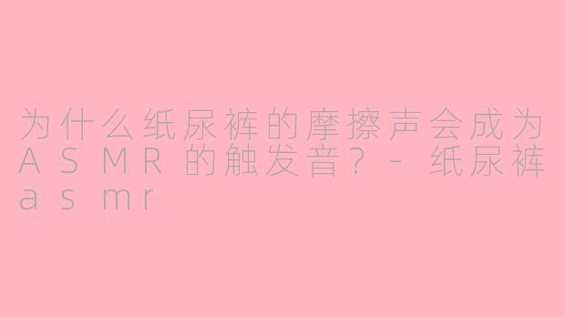 为什么纸尿裤的摩擦声会成为ASMR的触发音?