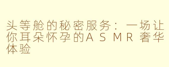 头等舱的秘密服务:一场让你耳朵怀孕的ASMR奢华体验