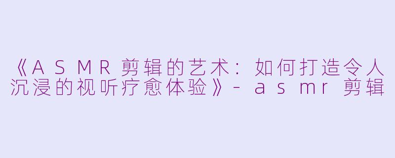 《ASMR剪辑的艺术：如何打造令人沉浸的视听疗愈体验》-asmr剪辑