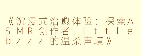 《沉浸式治愈体验:探索ASMR创作者Littlebzzz的温柔声境》