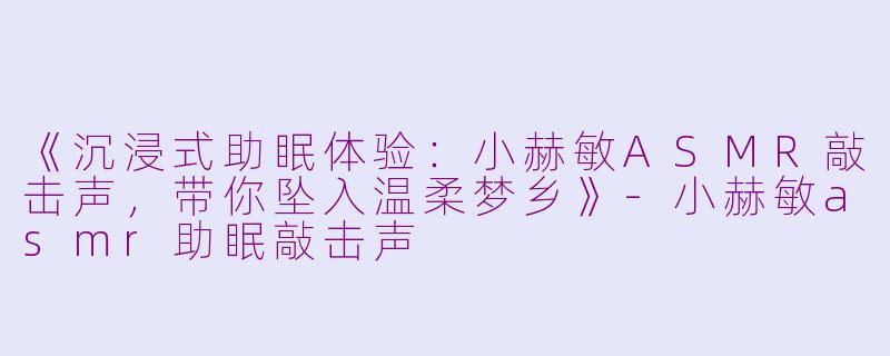 《沉浸式助眠体验：小赫敏ASMR敲击声，带你坠入温柔梦乡》-小赫敏asmr助眠敲击声