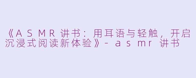 《ASMR讲书：用耳语与轻触，开启沉浸式阅读新体验》-asmr讲书