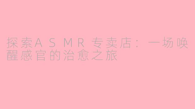 探索ASMR专卖店：一场唤醒感官的治愈之旅