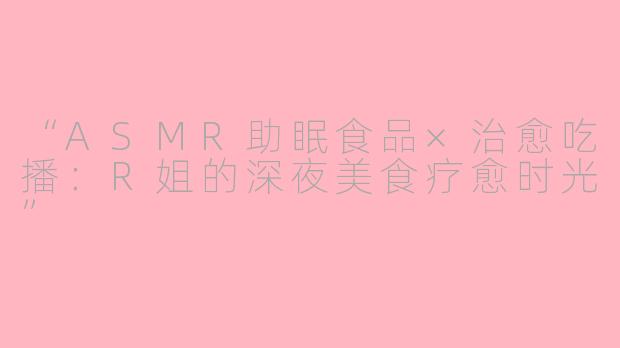 “ASMR助眠食品×治愈吃播：R姐的深夜美食疗愈时光”