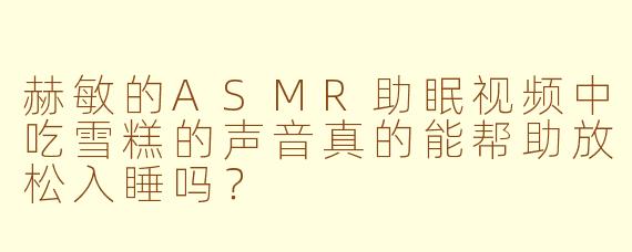 赫敏的ASMR助眠视频中吃雪糕的声音真的能帮助放松入睡吗?