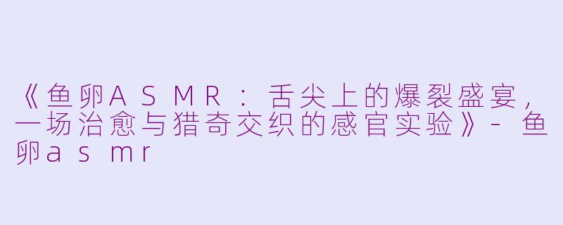 《鱼卵ASMR：舌尖上的爆裂盛宴，一场治愈与猎奇交织的感官实验》-鱼卵asmr