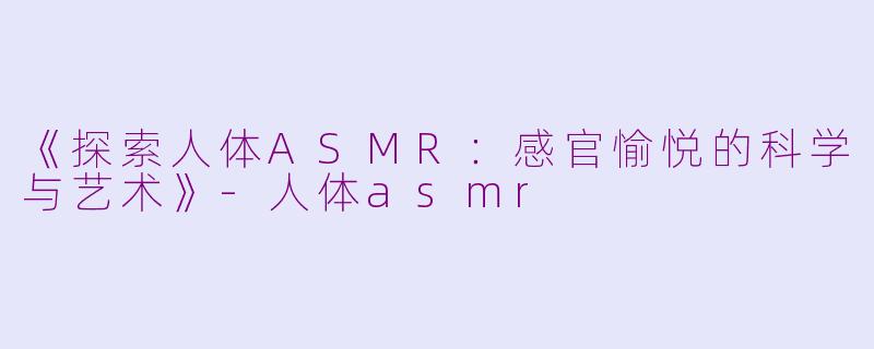 《探索人体ASMR：感官愉悦的科学与艺术》-人体asmr
