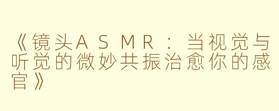 《镜头ASMR：当视觉与听觉的微妙共振治愈你的感官》