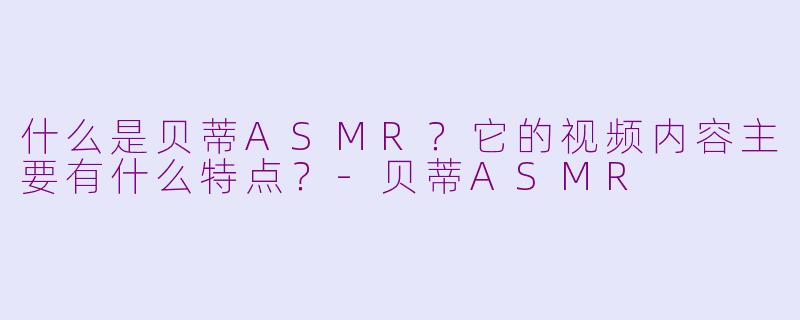 什么是贝蒂ASMR？它的视频内容主要有什么特点？-贝蒂ASMR