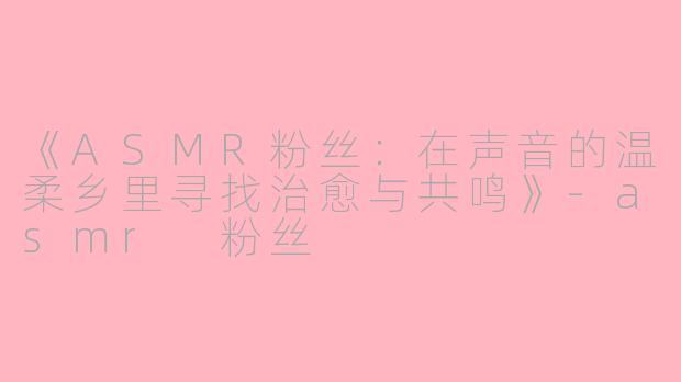 《ASMR粉丝：在声音的温柔乡里寻找治愈与共鸣》-asmr 粉丝