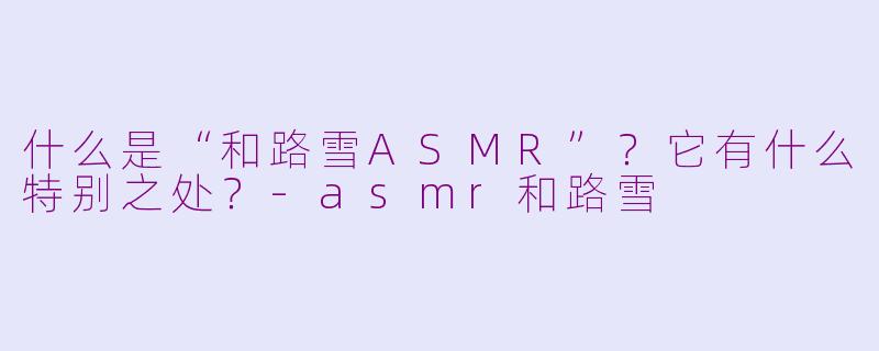什么是“和路雪ASMR”?它有什么特别之处?