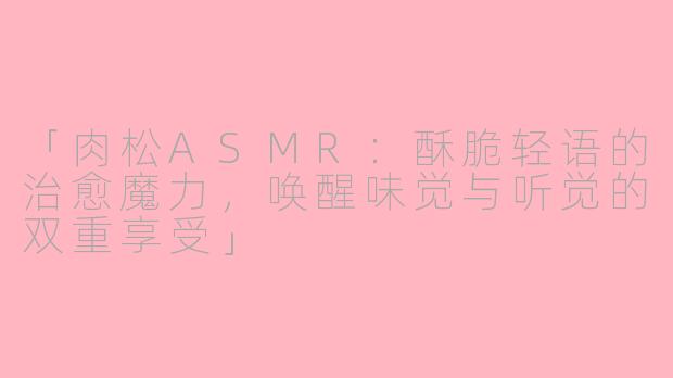 「肉松ASMR：酥脆轻语的治愈魔力，唤醒味觉与听觉的双重享受」