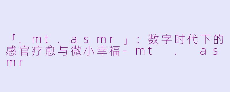 「.mt.asmr」：数字时代下的感官疗愈与微小幸福-mt . asmr