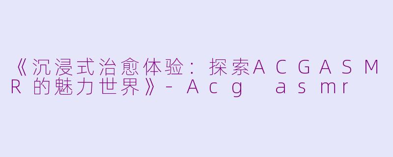 《沉浸式治愈体验：探索ACGASMR的魅力世界》-Acg asmr