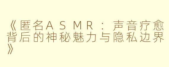 《匿名ASMR：声音疗愈背后的神秘魅力与隐私边界》