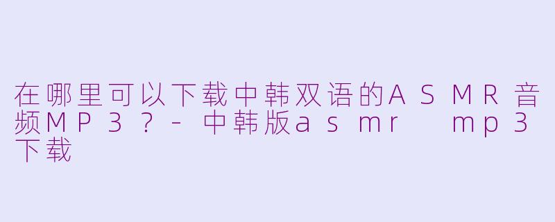 在哪里可以下载中韩双语的ASMR音频MP3？-中韩版asmr mp3下载