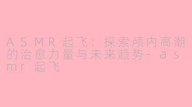 ASMR起飞：探索颅内高潮的治愈力量与未来趋势-asmr起飞