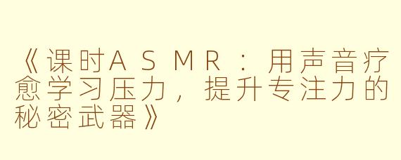 《课时ASMR：用声音疗愈学习压力，提升专注力的秘密武器》