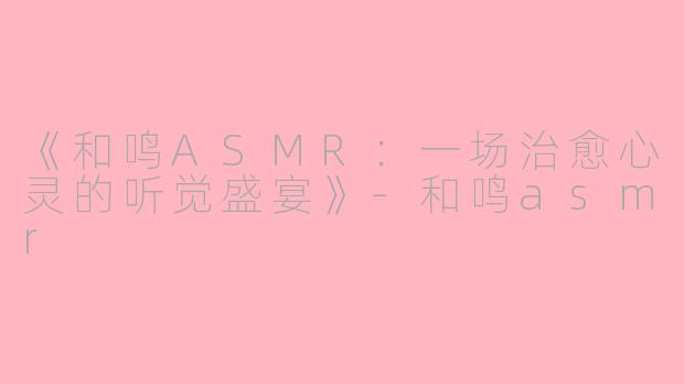 《和鸣ASMR:一场治愈心灵的听觉盛宴》