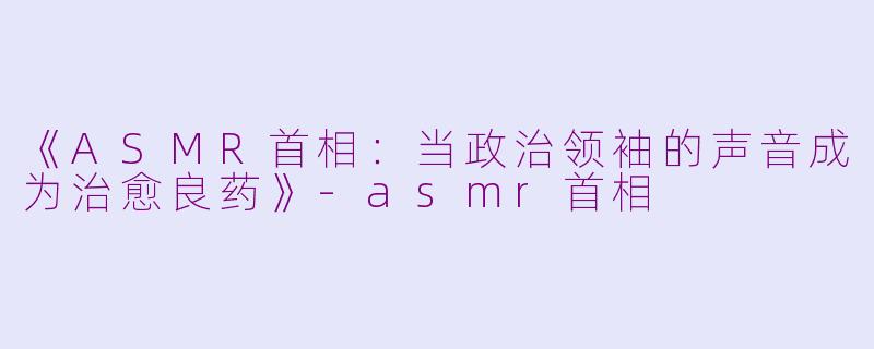 《ASMR首相：当政治领袖的声音成为治愈良药》-asmr首相